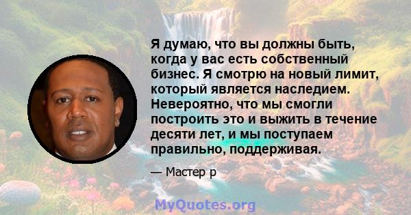 Я думаю, что вы должны быть, когда у вас есть собственный бизнес. Я смотрю на новый лимит, который является наследием. Невероятно, что мы смогли построить это и выжить в течение десяти лет, и мы поступаем правильно,