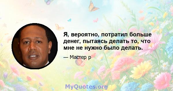 Я, вероятно, потратил больше денег, пытаясь делать то, что мне не нужно было делать.