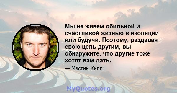 Мы не живем обильной и счастливой жизнью в изоляции или будучи. Поэтому, раздавая свою цель другим, вы обнаружите, что другие тоже хотят вам дать.