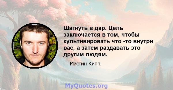 Шагнуть в дар. Цель заключается в том, чтобы культивировать что -то внутри вас, а затем раздавать это другим людям.