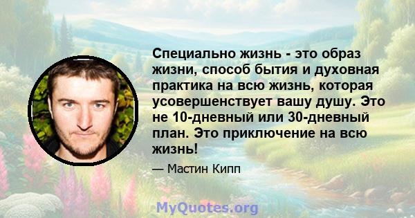 Специально жизнь - это образ жизни, способ бытия и духовная практика на всю жизнь, которая усовершенствует вашу душу. Это не 10-дневный или 30-дневный план. Это приключение на всю жизнь!