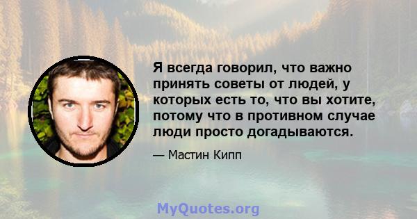 Я всегда говорил, что важно принять советы от людей, у которых есть то, что вы хотите, потому что в противном случае люди просто догадываются.