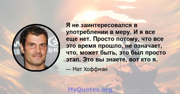 Я не заинтересовался в употреблении в меру. И я все еще нет. Просто потому, что все это время прошло, не означает, что, может быть, это был просто этап. Это вы знаете, вот кто я.