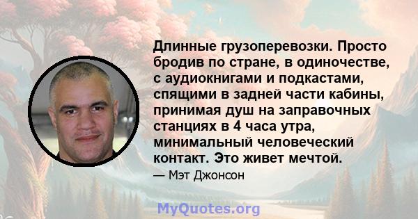 Длинные грузоперевозки. Просто бродив по стране, в одиночестве, с аудиокнигами и подкастами, спящими в задней части кабины, принимая душ на заправочных станциях в 4 часа утра, минимальный человеческий контакт. Это живет 