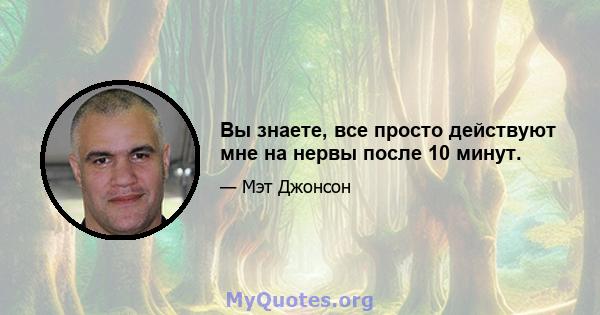 Вы знаете, все просто действуют мне на нервы после 10 минут.