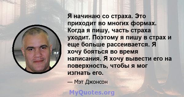 Я начинаю со страха. Это приходит во многих формах. Когда я пишу, часть страха уходит. Поэтому я пишу в страх и еще больше рассеивается. Я хочу бояться во время написания. Я хочу вывести его на поверхность, чтобы я мог