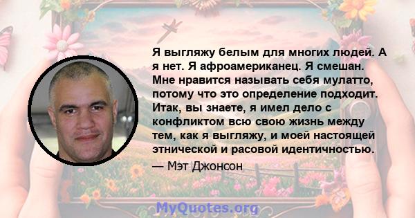 Я выгляжу белым для многих людей. А я нет. Я афроамериканец. Я смешан. Мне нравится называть себя мулатто, потому что это определение подходит. Итак, вы знаете, я имел дело с конфликтом всю свою жизнь между тем, как я