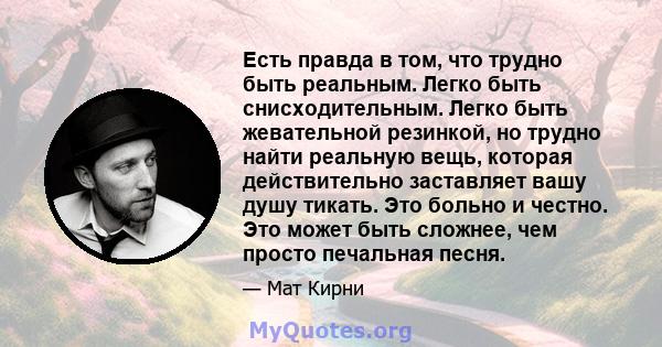 Есть правда в том, что трудно быть реальным. Легко быть снисходительным. Легко быть жевательной резинкой, но трудно найти реальную вещь, которая действительно заставляет вашу душу тикать. Это больно и честно. Это может