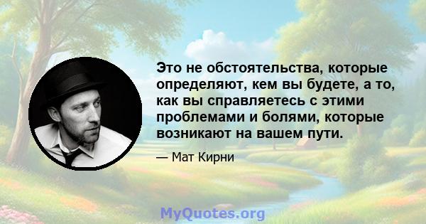 Это не обстоятельства, которые определяют, кем вы будете, а то, как вы справляетесь с этими проблемами и болями, которые возникают на вашем пути.