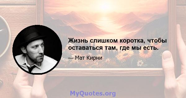 Жизнь слишком коротка, чтобы оставаться там, где мы есть.