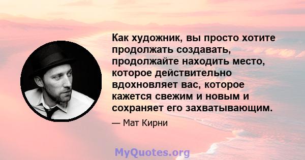 Как художник, вы просто хотите продолжать создавать, продолжайте находить место, которое действительно вдохновляет вас, которое кажется свежим и новым и сохраняет его захватывающим.