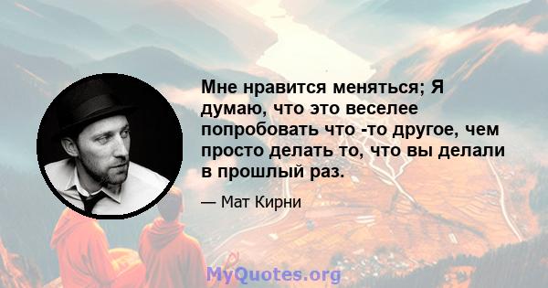 Мне нравится меняться; Я думаю, что это веселее попробовать что -то другое, чем просто делать то, что вы делали в прошлый раз.