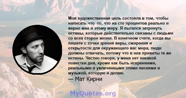 Моя художественная цель состояла в том, чтобы написать что -то, что на сто процентов реально и верно мне и этому миру. Я пытался затронуть истины, которые действительно связаны с людьми со всех сторон жизни. В конечном