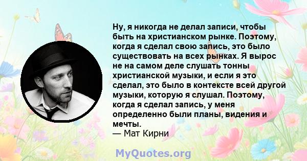 Ну, я никогда не делал записи, чтобы быть на христианском рынке. Поэтому, когда я сделал свою запись, это было существовать на всех рынках. Я вырос не на самом деле слушать тонны христианской музыки, и если я это