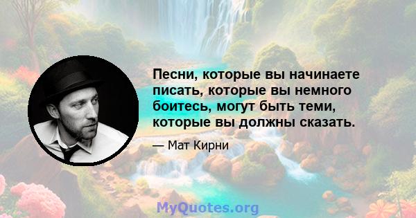 Песни, которые вы начинаете писать, которые вы немного боитесь, могут быть теми, которые вы должны сказать.