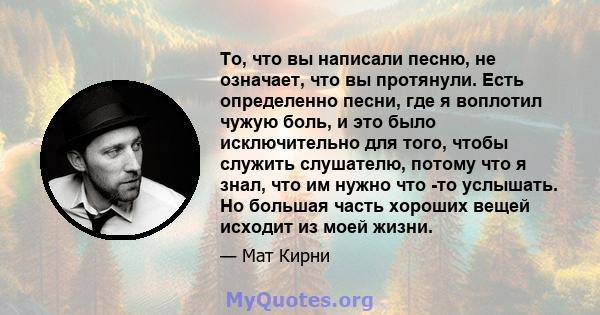 То, что вы написали песню, не означает, что вы протянули. Есть определенно песни, где я воплотил чужую боль, и это было исключительно для того, чтобы служить слушателю, потому что я знал, что им нужно что -то услышать.