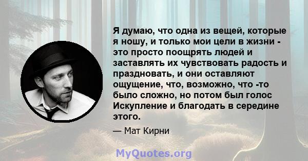 Я думаю, что одна из вещей, которые я ношу, и только мои цели в жизни - это просто поощрять людей и заставлять их чувствовать радость и праздновать, и они оставляют ощущение, что, возможно, что -то было сложно, но потом 