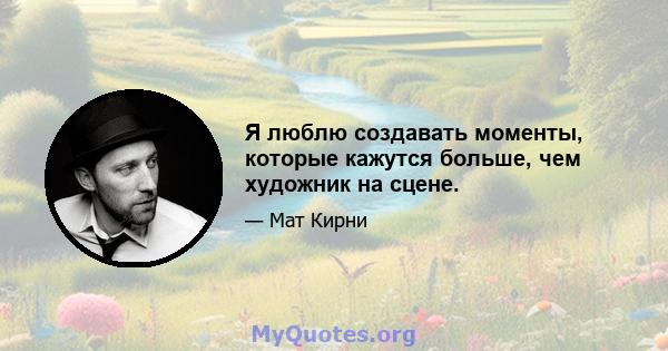 Я люблю создавать моменты, которые кажутся больше, чем художник на сцене.