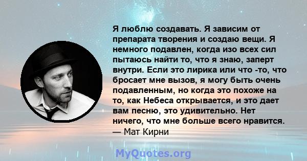 Я люблю создавать. Я зависим от препарата творения и создаю вещи. Я немного подавлен, когда изо всех сил пытаюсь найти то, что я знаю, заперт внутри. Если это лирика или что -то, что бросает мне вызов, я могу быть очень 