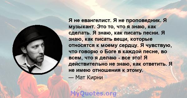 Я не евангелист. Я не проповедник. Я музыкант. Это то, что я знаю, как сделать. Я знаю, как писать песни. Я знаю, как писать вещи, которые относятся к моему сердцу. Я чувствую, что говорю о Боге в каждой песне, во всем, 