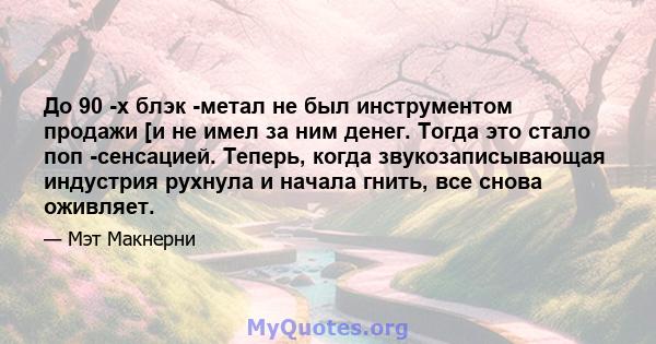 До 90 -х блэк -метал не был инструментом продажи [и не имел за ним денег. Тогда это стало поп -сенсацией. Теперь, когда звукозаписывающая индустрия рухнула и начала гнить, все снова оживляет.