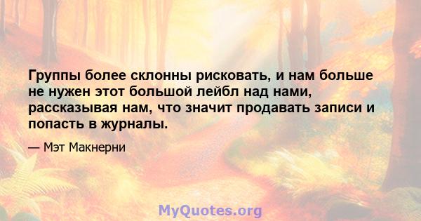 Группы более склонны рисковать, и нам больше не нужен этот большой лейбл над нами, рассказывая нам, что значит продавать записи и попасть в журналы.