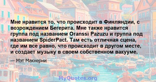 Мне нравится то, что происходит в Финляндии, с возрождением Бегерита. Мне также нравится группа под названием Oranssi Pazuzu и группа под названием SpiderPact. Там есть отличная сцена, где им все равно, что происходит в 