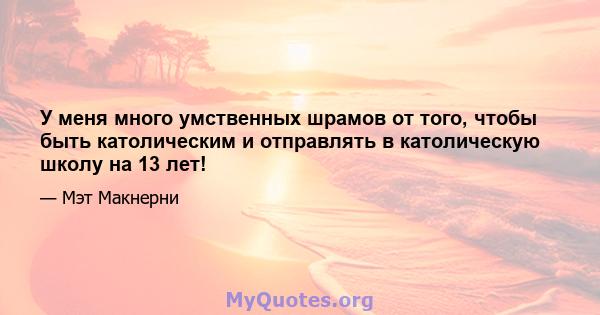 У меня много умственных шрамов от того, чтобы быть католическим и отправлять в католическую школу на 13 лет!