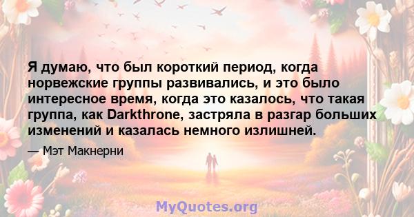 Я думаю, что был короткий период, когда норвежские группы развивались, и это было интересное время, когда это казалось, что такая группа, как Darkthrone, застряла в разгар больших изменений и казалась немного излишней.