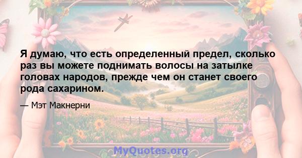 Я думаю, что есть определенный предел, сколько раз вы можете поднимать волосы на затылке головах народов, прежде чем он станет своего рода сахарином.