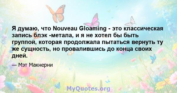 Я думаю, что Nouveau Gloaming - это классическая запись блэк -метала, и я не хотел бы быть группой, которая продолжала пытаться вернуть ту же сущность, но провалившись до конца своих дней.