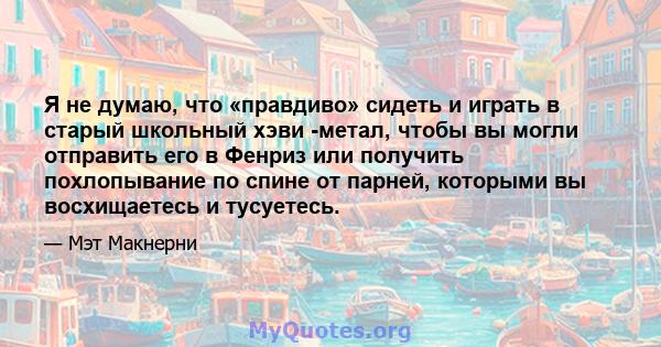 Я не думаю, что «правдиво» сидеть и играть в старый школьный хэви -метал, чтобы вы могли отправить его в Фенриз или получить похлопывание по спине от парней, которыми вы восхищаетесь и тусуетесь.