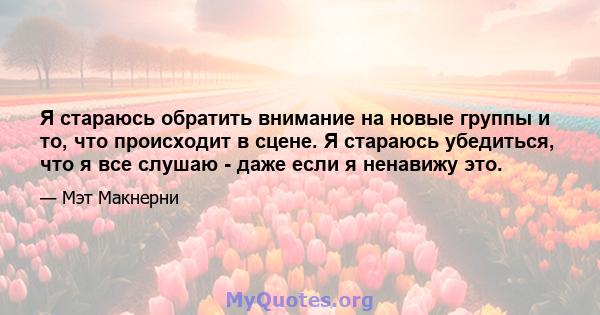 Я стараюсь обратить внимание на новые группы и то, что происходит в сцене. Я стараюсь убедиться, что я все слушаю - даже если я ненавижу это.