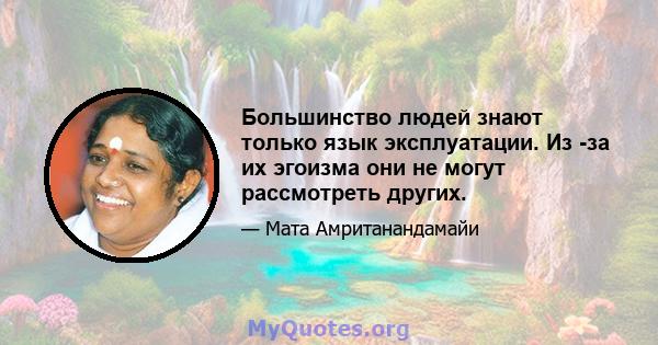 Большинство людей знают только язык эксплуатации. Из -за их эгоизма они не могут рассмотреть других.