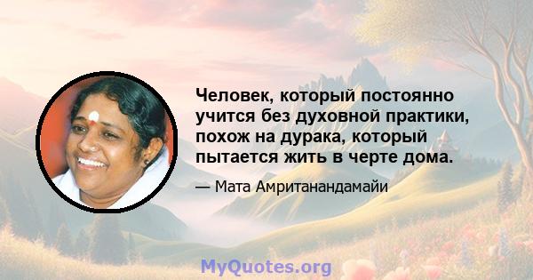 Человек, который постоянно учится без духовной практики, похож на дурака, который пытается жить в черте дома.