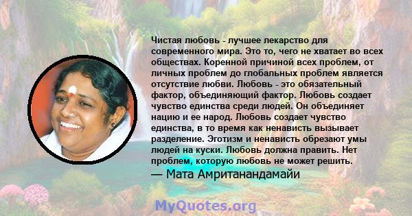 Чистая любовь - лучшее лекарство для современного мира. Это то, чего не хватает во всех обществах. Коренной причиной всех проблем, от личных проблем до глобальных проблем является отсутствие любви. Любовь - это