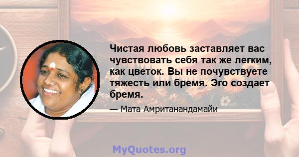 Чистая любовь заставляет вас чувствовать себя так же легким, как цветок. Вы не почувствуете тяжесть или бремя. Эго создает бремя.