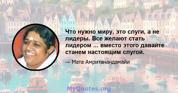 Что нужно миру, это слуги, а не лидеры. Все желают стать лидером ... вместо этого давайте станем настоящим слугой.