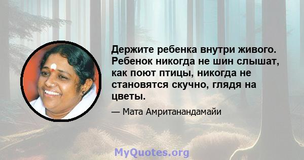 Держите ребенка внутри живого. Ребенок никогда не шин слышат, как поют птицы, никогда не становятся скучно, глядя на цветы.