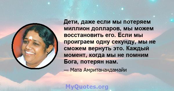 Дети, даже если мы потеряем миллион долларов, мы можем восстановить его. Если мы проиграем одну секунду, мы не сможем вернуть это. Каждый момент, когда мы не помним Бога, потерян нам.