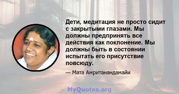 Дети, медитация не просто сидит с закрытыми глазами. Мы должны предпринять все действия как поклонение. Мы должны быть в состоянии испытать его присутствие повсюду.