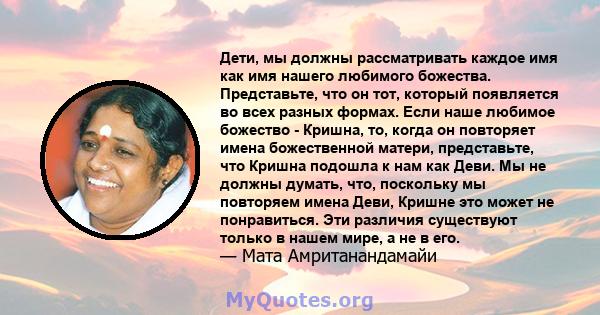 Дети, мы должны рассматривать каждое имя как имя нашего любимого божества. Представьте, что он тот, который появляется во всех разных формах. Если наше любимое божество - Кришна, то, когда он повторяет имена