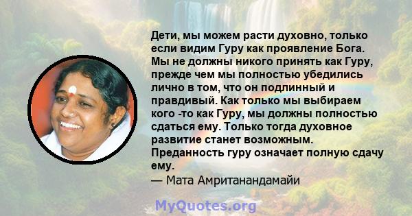 Дети, мы можем расти духовно, только если видим Гуру как проявление Бога. Мы не должны никого принять как Гуру, прежде чем мы полностью убедились лично в том, что он подлинный и правдивый. Как только мы выбираем кого