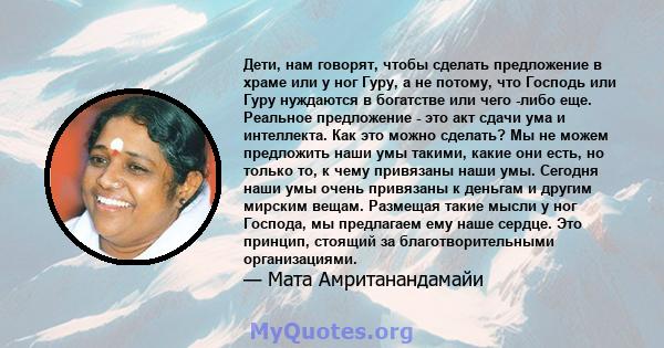 Дети, нам говорят, чтобы сделать предложение в храме или у ног Гуру, а не потому, что Господь или Гуру нуждаются в богатстве или чего -либо еще. Реальное предложение - это акт сдачи ума и интеллекта. Как это можно