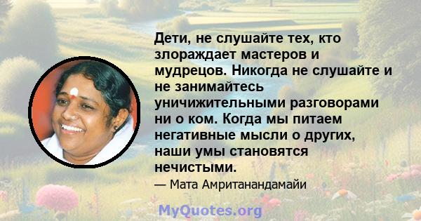 Дети, не слушайте тех, кто злораждает мастеров и мудрецов. Никогда не слушайте и не занимайтесь уничижительными разговорами ни о ком. Когда мы питаем негативные мысли о других, наши умы становятся нечистыми.