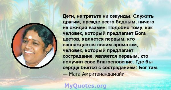 Дети, не тратьте ни секунды. Служить другим, прежде всего бедным, ничего не ожидая взамен. Подобно тому, как человек, который предлагает Бога цветов, является первым, кто наслаждается своим ароматом, человек, который