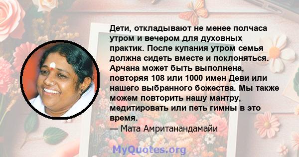 Дети, откладывают не менее полчаса утром и вечером для духовных практик. После купания утром семья должна сидеть вместе и поклоняться. Арчана может быть выполнена, повторяя 108 или 1000 имен Деви или нашего выбранного