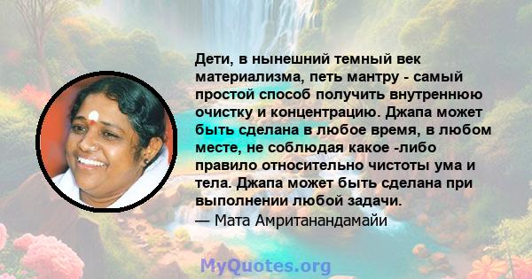 Дети, в нынешний темный век материализма, петь мантру - самый простой способ получить внутреннюю очистку и концентрацию. Джапа может быть сделана в любое время, в любом месте, не соблюдая какое -либо правило