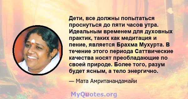 Дети, все должны попытаться проснуться до пяти часов утра. Идеальным временем для духовных практик, таких как медитация и пение, является Брахма Мухурта. В течение этого периода Саттвические качества носят преобладающие 