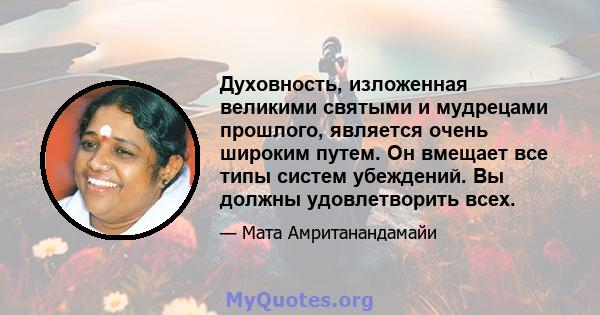 Духовность, изложенная великими святыми и мудрецами прошлого, является очень широким путем. Он вмещает все типы систем убеждений. Вы должны удовлетворить всех.